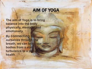Aim of yogaThe aim of Yoga is to bring balance into the body physically, mentally and emotionally. By connecting to ourselves through the breath, we can bring our bodies from a state of turbulence to a place of health.