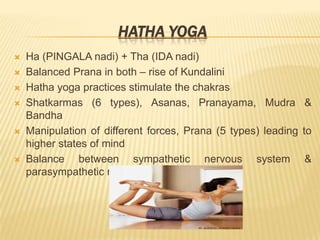 Hatha YogaHa (PINGALA nadi) + Tha (IDA nadi) Balanced Prana in both – rise of KundaliniHatha yoga practices stimulate the chakrasShatkarmas (6 types), Asanas, Pranayama, Mudra & BandhaManipulation of different forces, Prana (5 types) leading to higher states of mindBalance between sympathetic nervous system & parasympathetic nervous system