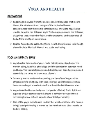 Yoga and Health
DEFINATIONS
   Yoga: Yoga is a word from the ancient Sanskrit language that means
    Union, the attainment and merger of the individual human
    consciousness with the cosmic consciousness. The word Yoga is also
    used to describe the different Yogic Techniques employed the different
    disciplines that are used to facilitate the awareness and experience of
    Body, Mind and Spirit integration.

   Health: According to WHO, the World Health Organization, total health
    should include Physical, Mental and social well being.



YOGA NA DHEALTH LINKS
   Yoga has for thousands of years had a holistic understanding of the
    Human being, its subtle physiology and the connection between mind
    and body. The vast philosophies and disciplines of Yoga have remained
    essentially the same for thousands of years.

   Currently western science is exploring the benefits of Yoga and its
    effects on mind and body with keen interest. Scientific research has
    been expanding at a modest rate for at least the last three decades.

   Yoga views the Human body as a composite of Mind, Body, Spirit and
    supplies unique techniques that create a harmony between these
    increasingly more refined aspects of our total personality.

   One of the yogic models used to describe, what constitutes the human
    beings total personality is known as the Pancha Kosha (five sheaths or
    bodies) theory.
 