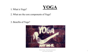  
  
1. What is Yoga?
2. What are the core components of Yoga?
3. Benefits of Yoga?  

Ashna	
  Harjai	
  -­‐	
  Barrister	
  &	
  Solicitor	
  	
  	
  	
  	
  	
  	
  	
  	
  	
  	
  	
  	
  	
  	
  	
  	
  	
  	
  	
  	
  	
  	
  	
  	
  	
  	
  	
  	
  	
  	
  	
  	
  	
  	
  	
  	
  	
  	
  	
  	
  	
  	
  	
  	
  	
  
Larry	
  Hurd	
  Law	
  Oﬃce	
  
1	
  
YOGA	
  
 