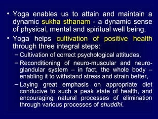 • Yoga enables us to attain and maintain a
dynamic sukha sthanam - a dynamic sense
of physical, mental and spiritual well being.
• Yoga helps cultivation of positive health
through three integral steps:
– Cultivation of correct psychological attitudes,
– Reconditioning of neuro-muscular and neuroglandular system – in fact, the whole body –
enabling it to withstand stress and strain better,
– Laying great emphasis on appropriate diet
conducive to such a peak state of health, and
encouraging natural processes of elimination
through various processes of shuddhi.

 