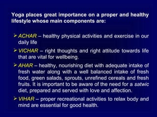 Yoga places great importance on a proper and healthy
lifestyle whose main components are:
 ACHAR – healthy physical activities and exercise in our
daily life
 VICHAR – right thoughts and right attitude towards life
that are vital for wellbeing.
 AHAR – healthy, nourishing diet with adequate intake of
fresh water along with a well balanced intake of fresh
food, green salads, sprouts, unrefined cereals and fresh
fruits. It is important to be aware of the need for a satwic
diet, prepared and served with love and affection.
 VIHAR – proper recreational activities to relax body and
mind are essential for good health.

 