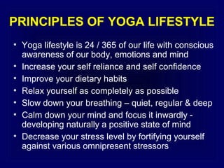 PRINCIPLES OF YOGA LIFESTYLE
• Yoga lifestyle is 24 / 365 of our life with conscious
awareness of our body, emotions and mind
• Increase your self reliance and self confidence
• Improve your dietary habits
• Relax yourself as completely as possible
• Slow down your breathing – quiet, regular & deep
• Calm down your mind and focus it inwardly developing naturally a positive state of mind
• Decrease your stress level by fortifying yourself
against various omnipresent stressors

 