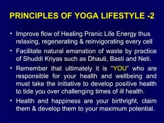 PRINCIPLES OF YOGA LIFESTYLE -2
• Improve flow of Healing Pranic Life Energy thus
relaxing, regenerating & reinvigorating every cell
• Facilitate natural emanation of waste by practice
of Shuddi Kriyas such as Dhauti, Basti and Neti.
• Remember that ultimately it is “YOU” who are
responsible for your health and wellbeing and
must take the initiative to develop positive health
to tide you over challenging times of ill health.
• Health and happiness are your birthright, claim
them & develop them to your maximum potential.

 