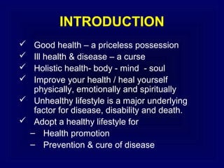 INTRODUCTION
Good health – a priceless possession
Ill health & disease – a curse
Holistic health- body - mind - soul
Improve your health / heal yourself
physically, emotionally and spiritually
 Unhealthy lifestyle is a major underlying
factor for disease, disability and death.
 Adopt a healthy lifestyle for
– Health promotion
– Prevention & cure of disease





 