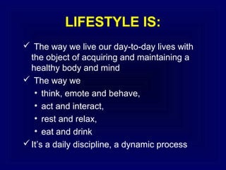 LIFESTYLE IS:
 The way we live our day-to-day lives with
the object of acquiring and maintaining a
healthy body and mind
 The way we
• think, emote and behave,
• act and interact,
• rest and relax,
• eat and drink
 It’s a daily discipline, a dynamic process

 
