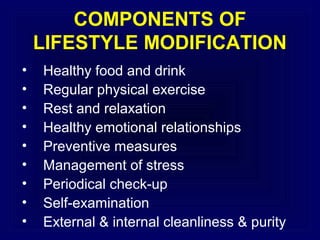 COMPONENTS OF
LIFESTYLE MODIFICATION
•
•
•
•
•
•
•
•
•

Healthy food and drink
Regular physical exercise
Rest and relaxation
Healthy emotional relationships
Preventive measures
Management of stress
Periodical check-up
Self-examination
External & internal cleanliness & purity

 
