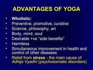 ADVANTAGES OF YOGA
•
•
•
•
•
•
•
•

Wholistic:
Preventive, promotive, curative
Science, philosophy, art
Body, mind, soul
Desirable +ve “side benefits”
Harmless
Simultaneous improvement in health and
control of other diseases
Relief from stress - the main cause of
Adhija Vyadhi (psychosomatic disorders)

 