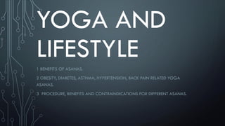 YOGA AND
LIFESTYLE
1 BENEFITS OF ASANAS.
2 OBESITY, DIABETES, ASTHMA, HYPERTENSION, BACK PAIN RELATED YOGA
ASANAS.
3 PROCEDURE, BENEFITS AND CONTRAINDICATIONS FOR DIFFERENT ASANAS.
 