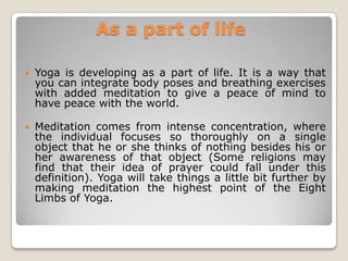 As a part of lifeYoga is developing as a part of life. It is a way that you can integrate body poses and breathing exercises with added meditation to give a peace of mind to have peace with the world.  Meditation comes from intense concentration, where the individual focuses so thoroughly on a single object that he or she thinks of nothing besides his or her awareness of that object (Some religions may find that their idea of prayer could fall under this definition). Yoga will take things a little bit further by making meditation the highest point of the Eight Limbs of Yoga.
