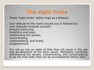 TheeightlimbsThese "eight limbs" define Yoga as a lifestyle:your attitude to the world around you is followed by  your attitudes towards yourself,physical posturing, breathing exercises, withdrawing the senses, concentrating, contemplating, and finally enlightenment.    You will go into an state of bliss that will result in the use and development of the other seven. Meditation combines withdrawing the senses, concentrating, and contemplating to be the final state that can be accomplished before bliss.