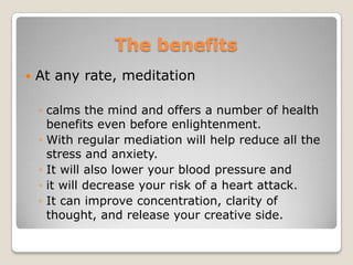 ThebenefitsAt any rate, meditation calms the mind and offers a number of health benefits even before enlightenment. With regular mediation will help reduce all the stress and anxiety. It will also lower your blood pressure and it will decrease your risk of a heart attack. It can improve concentration, clarity of thought, and release your creative side.