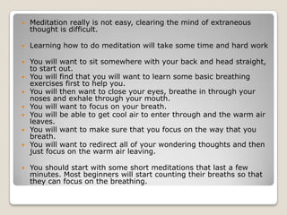 Meditation really is not easy, clearing the mind of extraneous thought is difficult. Learning how to do meditation will take some time and hard work  You will want to sit somewhere with your back and head straight, to start out.You will find that you will want to learn some basic breathing exercises first to help you. You will then want to close your eyes, breathe in through your noses and exhale through your mouth.You will want to focus on your breath. You will be able to get cool air to enter through and the warm air leaves. You will want to make sure that you focus on the way that you breath. You will want to redirect all of your wondering thoughts and then just focus on the warm air leaving. You should start with some short meditations that last a few minutes. Most beginners will start counting their breaths so that they can focus on the breathing.
