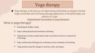 ● Yoga therapy is the process of empowering individuals to progress toward
improved health and well being through application of the philosophy and
practice of yoga.
(International Association of yoga therapist)
Yoga therapy
What is yoga therapy?
 Unlocking the hidden vitality
 Yoga is about physical and emotional well-being.
 Practitioners of many eastern believe that every illness involves a certain level
of blockage.
 Yoga combats those blockages by combining various techniques of stretching.
 Yoga promotes specific changes in muscles, joints, and organs.
 