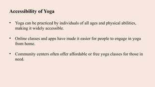 Accessibility of Yoga
• Yoga can be practiced by individuals of all ages and physical abilities,
making it widely accessible.
• Online classes and apps have made it easier for people to engage in yoga
from home.
• Community centers often offer affordable or free yoga classes for those in
need.
 