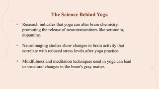 The Science Behind Yoga
• Research indicates that yoga can alter brain chemistry,
promoting the release of neurotransmitters like serotonin,
dopamine.
• Neuroimaging studies show changes in brain activity that
correlate with reduced stress levels after yoga practice.
• Mindfulness and meditation techniques used in yoga can lead
to structural changes in the brain's gray matter.
 