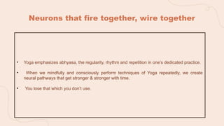 Neurons that fire together, wire together
• Yoga emphasizes abhyasa, the regularity, rhythm and repetition in one’s dedicated practice.
• When we mindfully and consciously perform techniques of Yoga repeatedly, we create
neural pathways that get stronger & stronger with time.
• You lose that which you don’t use.
 