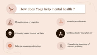 How does Yoga help mental health ?
Deepening sense of perception
Enhancing mental alertness and focus
Reducing unnecessary distractions
Improving attention span
Facilitating healthy neuroplasticity
Enhancing the inner sense of
ease and well being
 