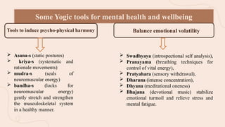  Asana-s (static postures)
 kriya-s (systematic and
rationale movements)
 mudra-s (seals of
neuromuscular energy)
 bandha-s (locks for
neuromuscular energy)
gently stretch and strengthen
the musculoskeletal system
in a healthy manner.
Some Yogic tools for mental health and wellbeing
Tools to induce psycho-physical harmony to Balance emotional volatility
 Swadhyaya (introspectional self analysis),
 Pranayama (breathing techniques for
control of vital energy),
 Pratyahara (sensory withdrawal),
 Dharana (intense concentration),
 Dhyana (meditational oneness)
 Bhajana (devotional music) stabilize
emotional turmoil and relieve stress and
mental fatigue.
 
