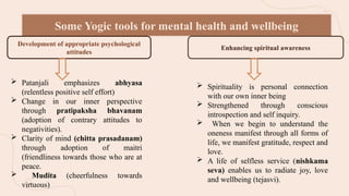 Some Yogic tools for mental health and wellbeing
Development of appropriate psychological
attitudes
Enhancing spiritual awareness
 Patanjali emphasizes abhyasa
(relentless positive self effort)
 Change in our inner perspective
through pratipaksha bhavanam
(adoption of contrary attitudes to
negativities).
 Clarity of mind (chitta prasadanam)
through adoption of maitri
(friendliness towards those who are at
peace.
 Mudita (cheerfulness towards
virtuous)
 Spirituality is personal connection
with our own inner being
 Strengthened through conscious
introspection and self inquiry.
 When we begin to understand the
oneness manifest through all forms of
life, we manifest gratitude, respect and
love.
 A life of selfless service (nishkama
seva) enables us to radiate joy, love
and wellbeing (tejasvi).
 