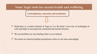 Some Yogic tools for mental health and wellbeing
Contemplation, relaxation and meditation r
 Relaxation is a central element in Yoga as it is the body’s own way of recharging its
cells and helps to ease physical, emotional and mental tensions.
 We can facilitate our own healing when we are relaxed.
 We retard our inherent healing mechanisms when we are tense and uptight.
 
