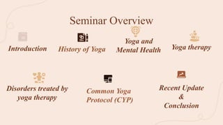 Seminar Overview
History of Yoga
Disorders treated by
yoga therapy
Yoga therapy
Introduction
Yoga and
Mental Health
Recent Update
&
Conclusion
Common Yoga
Protocol (CYP)
 