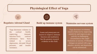 Asana and pranayama are
known to improve immune
function and meditation
has the greatest research
evidence in this field.
Yoga decreases involuntary
reactive behavior by improving
sensitivity and improves pro-
activity in challenging
circumstances that impel
frustration or anxiety. If lifestyle
changes are paired with yoga
practice, anxiety and depression
can be minimized.
Regulates Adrenal Gland Build up immune system Maintains nervous system
Physiological Effect of Yoga
Yoga decreases volumes in
the cortical briefly
improving immune
function.Toxic cortical
substances have been
related to severe
depression, elevated blood
pressure, and insulin
resistance.
 
