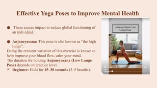 Effective Yoga Poses to Improve Mental Health
● These asanas impact to induce global functioning of
an individual.
● Anjaneyasana: This pose is also known as “the high
lunge”.
Doing the crescent variation of this exercise is known to
help improve your blood flow, calm your mind.
The duration for holding Anjaneyasana (Low Lunge
Pose) depends on practice level.
 Beginner: Hold for 15–30 seconds (3–5 breaths).
 
