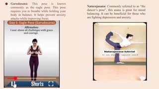● Garudasana: This pose is known
commonly as the eagle pose. This pose
requires you to breathe while holding your
body in balance. It helps prevent anxiety
attacks while improving focus.
Natarajasana: Commonly referred to as “the
dancer’s pose”, this asana is great for mood
balancing. It can be beneficial for those who
are fighting depression and anxiety.
 