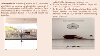 Virabhadrasana: Commonly referred to as “the warrior
poses”, there are numerous variations to this exercise, all of
which require focus and steady breathing. It enhances focus
and concentration. Hold virabhadrasana for 20-30 seconds.
Gradually increase duration as you build strength and
flexibility.
• Adho Mukha Vakraasana: Handstand pose
• It calm the mind and relieves headache, fatigue and
reduce the symptoms of insomnia.
• In this pose, the body is balanced upside down on the
hands, engaging the arms, shoulders and core.
Duration: Hold for 10-30 seconds while maintaining
proper alignment.
 