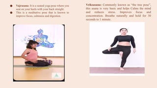 ● Vajrasana: It is a seated yoga pose where you
seat on your heels with your back straight.
● This is a meditative pose that is known to
improve focus, calmness and digestion.
Vriksasana: Commonly known as “the tree pose”,
this asana is very basic and helps Calms the mind
and reduces stress. Improves focus and
concentration. Breathe naturally and hold for 30
seconds to 1 minute.
 