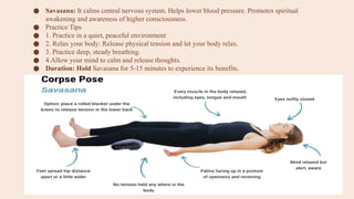 ● Savasana: It calms central nervous system. Helps lower blood pressure. Promotes spiritual
awakening and awareness of higher consciousness.
● Practice Tips
● 1. Practice in a quiet, peaceful environment
● 2. Relax your body: Release physical tension and let your body relax.
● 3. Practice deep, steady breathing.
● 4.Allow your mind to calm and release thoughts.
● Duration: Hold Savasana for 5-15 minutes to experience its benefits.
 