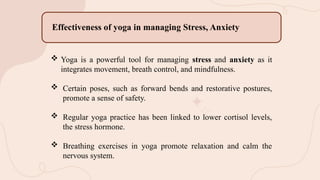  Yoga is a powerful tool for managing stress and anxiety as it
integrates movement, breath control, and mindfulness.
 Certain poses, such as forward bends and restorative postures,
promote a sense of safety.
 Regular yoga practice has been linked to lower cortisol levels,
the stress hormone.
 Breathing exercises in yoga promote relaxation and calm the
nervous system.
Effectiveness of yoga in managing Stress, Anxiety
 