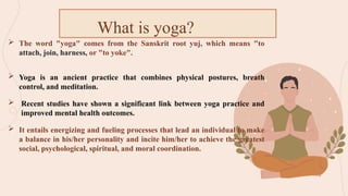  The word "yoga" comes from the Sanskrit root yuj, which means "to
attach, join, harness, or "to yoke".
 Yoga is an ancient practice that combines physical postures, breath
control, and meditation.
 Recent studies have shown a significant link between yoga practice and
improved mental health outcomes.
 It entails energizing and fueling processes that lead an individual to make
a balance in his/her personality and incite him/her to achieve the greatest
social, psychological, spiritual, and moral coordination.
What is yoga?
 