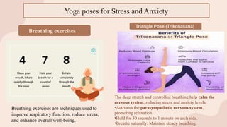 Breathing exercises
Breathing exercises are techniques used to
improve respiratory function, reduce stress,
and enhance overall well-being.
Triangle Pose (Trikonasana)
The deep stretch and controlled breathing help calm the
nervous system, reducing stress and anxiety levels.
•Activates the parasympathetic nervous system,
promoting relaxation.
•Hold for 30 seconds to 1 minute on each side.
•Breathe naturally: Maintain steady breathing.
Yoga poses for Stress and Anxiety
 