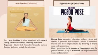 The Lotus Position is often associated with mental
clarity, emotional balance, and deep meditation.
Beginners – Start with 1-3 minutes: Gradually increase
duration for longer periods for relaxation.
Lotus Position (Padmasana)
Pigeon Pose promotes relaxation, reduces stress and
anxiety. It promotes self-awareness, release of emotional
tension, and mood improvement. By fostering a deeper
mind-body connection,
Hold Pigeon Pose for 30 seconds to 2 minutes per side for
general benefits, or up to 5 minutes for deeper emotional
release and relaxation.
Pigeon Pose (Kapotasana)
 