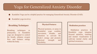● Kundalini Yoga can be a helpful practice for managing Generalized Anxiety Disorder (GAD).
● Kundalini yoga involves
Breathing Techniques
Breathing techniques or
pranayama, in Kundalini
yoga are designed to control
the breath, enhance oxygen
flow and balance energy
within the body.
Physical Postures
Physical postures, or asnas in
Kundalini yoga combine
movement, breathe, and
intention to activate the
body’s energy and promote
physical strength and
flexibility.
Meditation practices
Meditation practices in
Kundalini yoga integrate
focused attention, chanting
and mental visualization to
cultivate mental clarity and
spiritual awareness.
Yoga for Generalized Anxiety Disorder
 