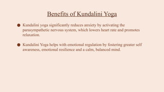 Benefits of Kundalini Yoga
● Kundalini yoga significantly reduces anxiety by activating the
parasympathetic nervous system, which lowers heart rate and promotes
relaxation.
● Kundalini Yoga helps with emotional regulation by fostering greater self
awareness, emotional resilience and a calm, balanced mind.
 