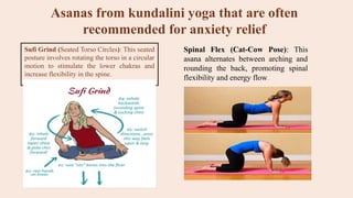 Asanas from kundalini yoga that are often
recommended for anxiety relief
Sufi Grind (Seated Torso Circles): This seated
posture involves rotating the torso in a circular
motion to stimulate the lower chakras and
increase flexibility in the spine.
Spinal Flex (Cat-Cow Pose): This
asana alternates between arching and
rounding the back, promoting spinal
flexibility and energy flow.
 
