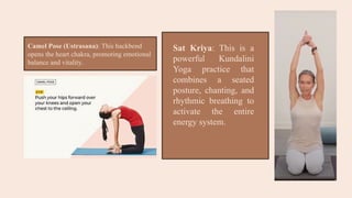Camel Pose (Ustrasana): This backbend
opens the heart chakra, promoting emotional
balance and vitality.
Sat Kriya: This is a
powerful Kundalini
Yoga practice that
combines a seated
posture, chanting, and
rhythmic breathing to
activate the entire
energy system.
 