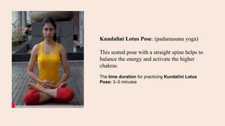 Kundalini Lotus Pose: (padamasana yoga)
This seated pose with a straight spine helps to
balance the energy and activate the higher
chakras.
The time duration for practicing Kundalini Lotus
Pose: 3–5 minutes
 