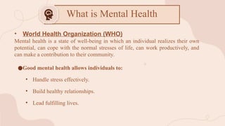 • World Health Organization (WHO)
Mental health is a state of well-being in which an individual realizes their own
potential, can cope with the normal stresses of life, can work productively, and
can make a contribution to their community.
●Good mental health allows individuals to:
• Handle stress effectively.
• Build healthy relationships.
• Lead fulfilling lives.
What is Mental Health
 