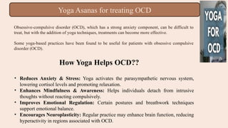 Obsessive-compulsive disorder (OCD), which has a strong anxiety component, can be difficult to
treat, but with the addition of yoga techniques, treatments can become more effective.
Some yoga-based practices have been found to be useful for patients with obsessive compulsive
disorder (OCD).
Yoga Asanas for treating OCD
How Yoga Helps OCD??
• Reduces Anxiety & Stress: Yoga activates the parasympathetic nervous system,
lowering cortisol levels and promoting relaxation.
• Enhances Mindfulness & Awareness: Helps individuals detach from intrusive
thoughts without reacting compulsively.
• Improves Emotional Regulation: Certain postures and breathwork techniques
support emotional balance.
• Encourages Neuroplasticity: Regular practice may enhance brain function, reducing
hyperactivity in regions associated with OCD.
 