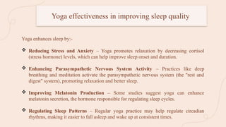 Yoga effectiveness in improving sleep quality
Yoga enhances sleep by:-
 Reducing Stress and Anxiety – Yoga promotes relaxation by decreasing cortisol
(stress hormone) levels, which can help improve sleep onset and duration.
 Enhancing Parasympathetic Nervous System Activity – Practices like deep
breathing and meditation activate the parasympathetic nervous system (the "rest and
digest" system), promoting relaxation and better sleep.
 Improving Melatonin Production – Some studies suggest yoga can enhance
melatonin secretion, the hormone responsible for regulating sleep cycles.
 Regulating Sleep Patterns – Regular yoga practice may help regulate circadian
rhythms, making it easier to fall asleep and wake up at consistent times.
 