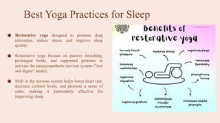 Best Yoga Practices for Sleep
● Restorative yoga designed to promote deep
relaxation, reduce stress, and improve sleep
quality.
● Restorative yoga focuses on passive stretching,
prolonged holds, and supported postures to
activate the parasympathetic nervous system ("rest
and digest" mode).
● Shift in the nervous system helps lower heart rate,
decrease cortisol levels, and promote a sense of
calm, making it particularly effective for
improving sleep.
 