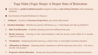 Yoga Nidra (Yogic Sleep): A Deeper State of Relaxation
● Yoga Nidra is a guided meditation practice designed to induce a state of deep relaxation while maintaining
awareness.
● Key Elements of Guided Meditation for Sleep are:
1. Settling In – Lie down in Savasana (Corpse Pose), eyes closed, body relaxed
2. Intention (Sankalpa) – Mentally set a positive affirmation (e.g., “I sleep deeply and wake up refreshed”).
3. Body Scan Relaxation – Gradually releasing tension from different body parts.
4. Breath Awareness – Focusing on slow, deep breathing to calm the nervous system Inhale for 4 seconds,
exhale for 6 seconds.
5. Visualization – Imagining peaceful scenes (e.g., a beach, forest, or warm light) to promote relaxation.
6. Affirmations & Mantras – Repeating positive statements to shift the mind away from stress. “I am calm, I
am safe, I am at peace.”
7. Progressive Muscle Relaxation – Tensing and relaxing different muscle groups to release physical tension.
 