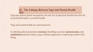 Yoga has gained global recognition not only for its physical benefits but also for
its profound impact on mental health.
Yoga and mental health are interconnected.
Combining physical postures (asanas), breathing exercises (pranayama), and
meditation practices makes yoga a holistic approach to improving mental well-
being.
The Linkage Between Yoga and Mental Health
 