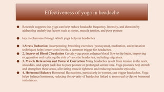 ● Research suggests that yoga can help reduce headache frequency, intensity, and duration by
addressing underlying factors such as stress, muscle tension, and poor posture
● key mechanisms through which yoga helps in headaches
● 1.Stress Reduction incorporating breathing exercises (pranayama), meditation, and relaxation
techniques helps lower stress levels, a common trigger for headaches.
● 2. Improved Blood Circulation Certain yoga poses enhance blood flow to the brain, improving
oxygenation and reducing the risk of vascular headaches, including migraines.
● 3. Muscle Relaxation and Postural Correction Many headaches result from tension in the neck,
shoulders, and upper back due to poor posture or prolonged screen time. Yoga postures help stretch
and strengthen these areas, alleviating muscle tightness and reducing headache episodes.
● 4. Hormonal Balance Hormonal fluctuations, particularly in women, can trigger headaches. Yoga
helps balance hormones, reducing the severity of headaches linked to menstrual cycles or hormonal
imbalances.
Effectiveness of yoga in headache
 