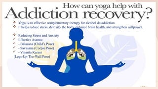 Effectiveness of Yoga Asanas in Alcohol
De-Addiction
 Yoga is an effective complementary therapy for alcohol de-addiction.
 It helps reduce stress, detoxify the body, enhance brain health, and strengthen willpower.
 Reducing Stress and Anxiety
 Effective Asanas:
 - Balasana (Child’s Pose)
 - Savasana (Corpse Pose)
 - Viparita Karani
(Legs-Up-The-Wall Pose)
 