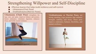 Strengthening Willpower and Self-Discipline
● Effective Asanas that helps build resilience and self-control.
● - Utkatasana (Chair Pose)
● - Virabhadrasana (Warrior Poses)
Utkatasana (Chair Pose) strengthens the
legs, core, and spine, improves balance and posture,
boosts endurance, stimulates digestion, enhances
focus, and builds mental resilience.
Virabhadrasana, or Warrior Poses, are
strong standing yoga postures that enhance
strength, stability, and focus. These pose
improve endurance, balance, flexibility, and
mental resilience.
 